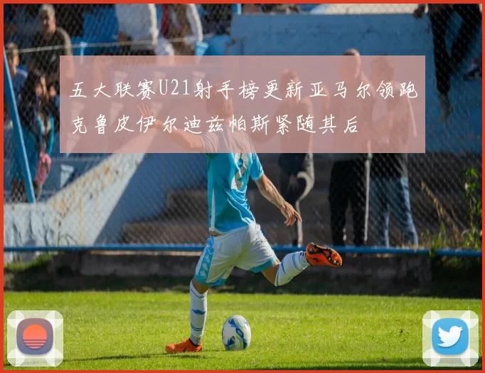 五大联赛U21射手榜更新亚马尔领跑克鲁皮伊尔迪兹帕斯紧随其后