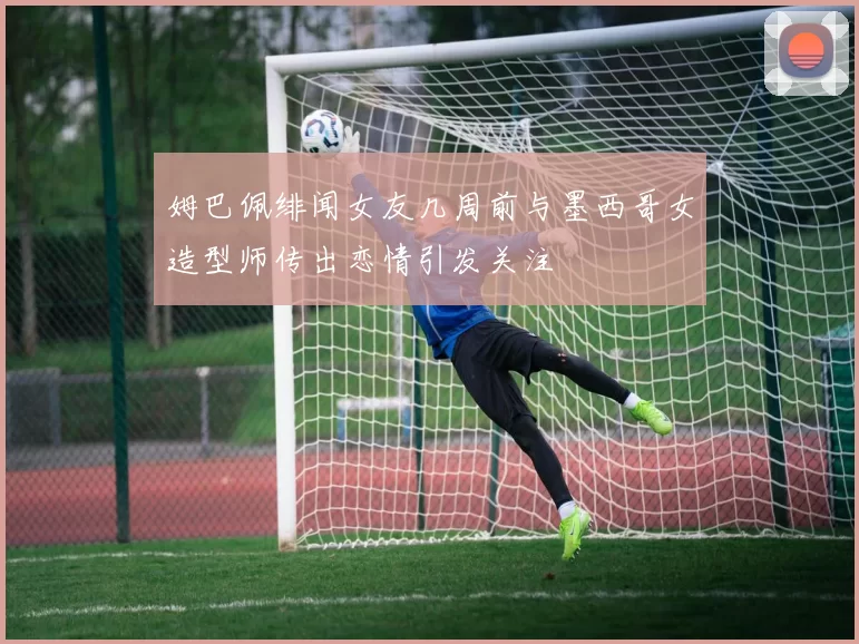 姆巴佩绯闻女友几周前与墨西哥女造型师传出恋情引发关注