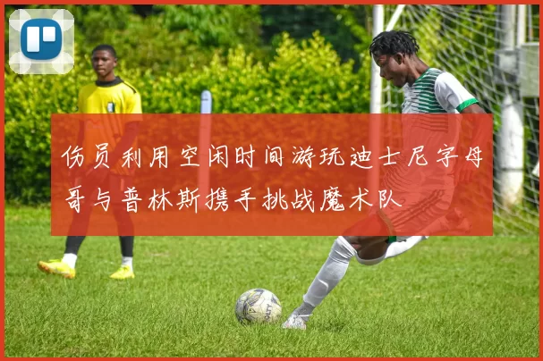 伤员利用空闲时间游玩迪士尼字母哥与普林斯携手挑战魔术队