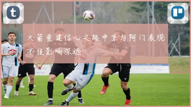 火箭重建信心之路申京与阿门表现不佳影响深远