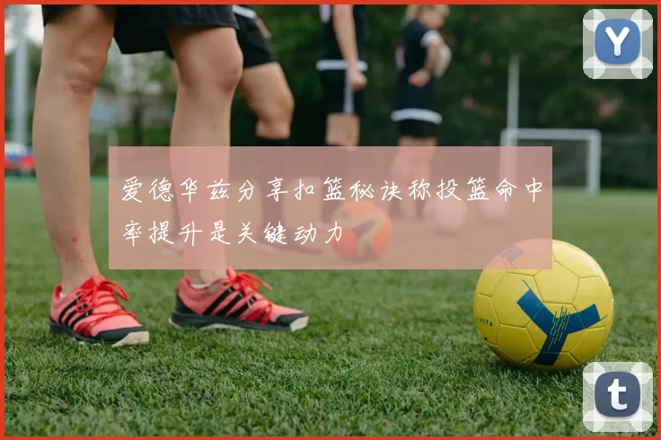 爱德华兹分享扣篮秘诀称投篮命中率提升是关键动力