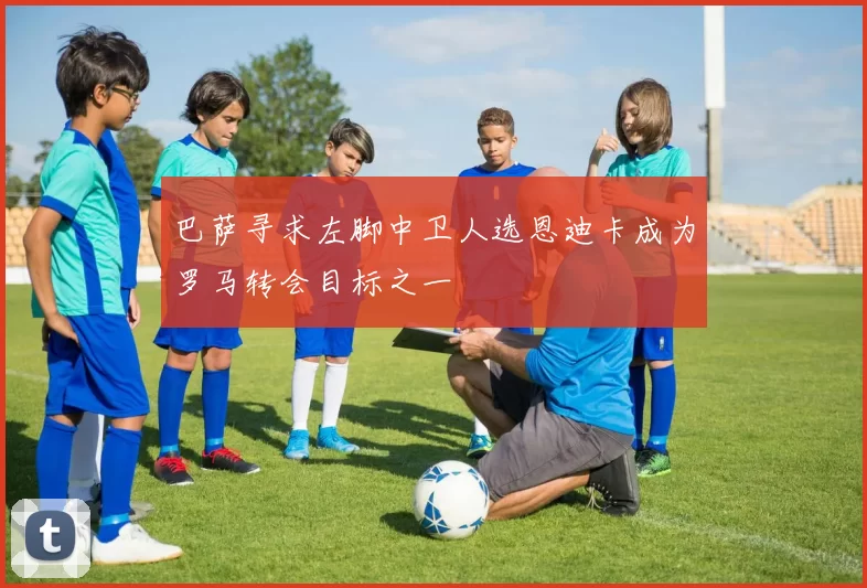 巴萨寻求左脚中卫人选恩迪卡成为罗马转会目标之一