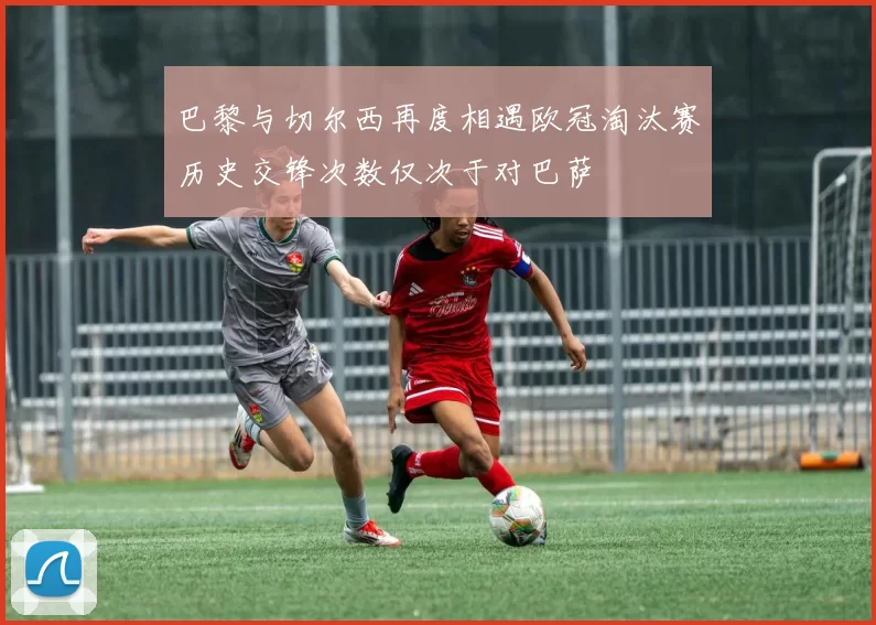 巴黎与切尔西再度相遇欧冠淘汰赛历史交锋次数仅次于对巴萨