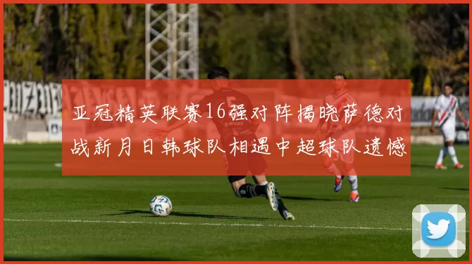 亚冠精英联赛16强对阵揭晓萨德对战新月日韩球队相遇中超球队遗憾出局