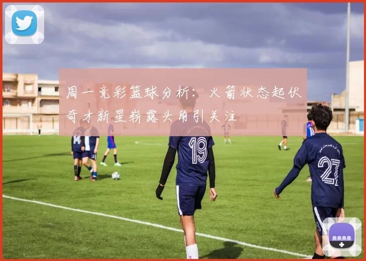 周一竞彩篮球分析：火箭状态起伏奇才新星崭露头角引关注