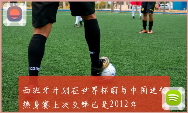 西班牙计划在世界杯前与中国进行热身赛上次交锋已是2012年