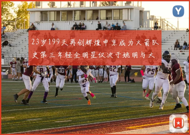 23岁199天再创辉煌申京成为火箭队史第三年轻全明星仅次于姚明与大梦