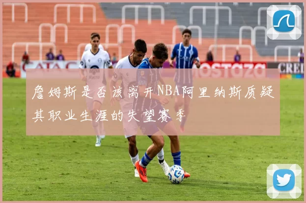 詹姆斯是否该离开NBA阿里纳斯质疑其职业生涯的失望赛季
