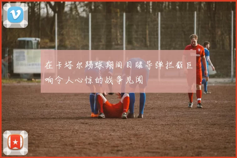 在卡塔尔踢球期间目睹导弹拦截巨响令人心惊的战争见闻