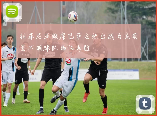 拉菲尼亚缺席巴萨合练出战马竞前景不明球队面临考验