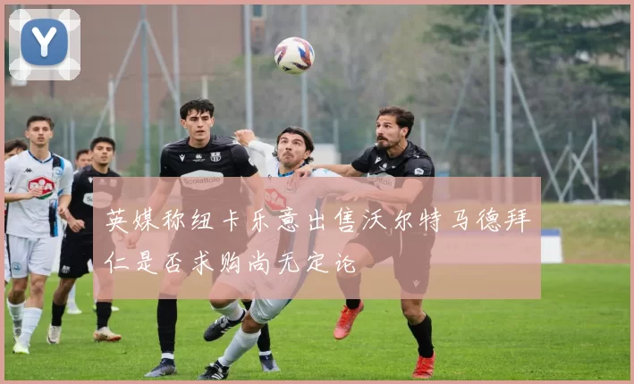 英媒称纽卡乐意出售沃尔特马德拜仁是否求购尚无定论
