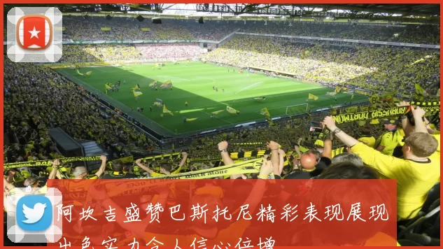 阿坎吉盛赞巴斯托尼精彩表现展现出色实力令人信心倍增