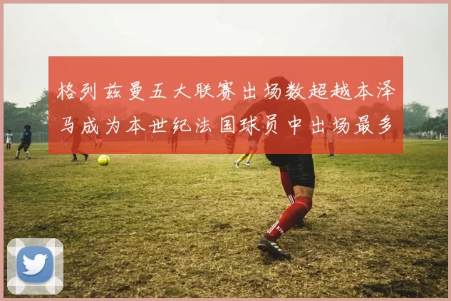 格列兹曼五大联赛出场数超越本泽马成为本世纪法国球员中出场最多者