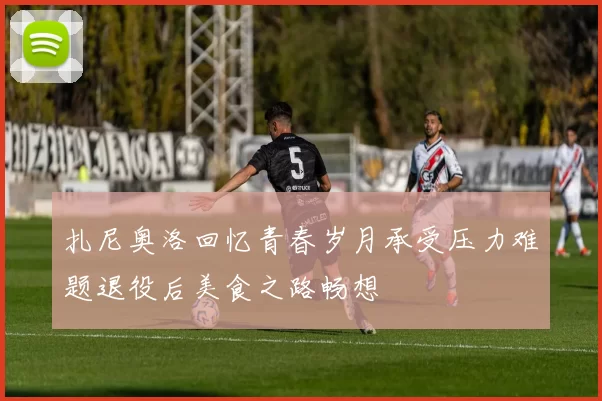 扎尼奥洛回忆青春岁月承受压力难题退役后美食之路畅想