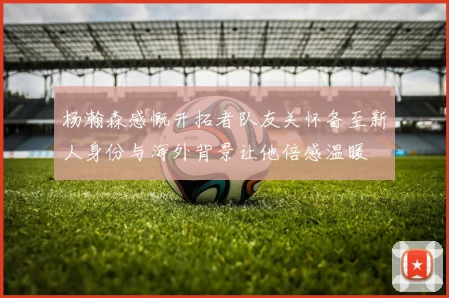 杨瀚森感慨开拓者队友关怀备至新人身份与海外背景让他倍感温暖