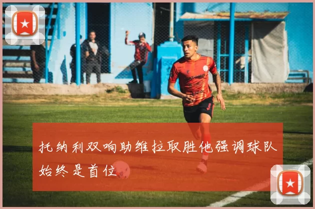 托纳利双响助维拉取胜他强调球队始终是首位