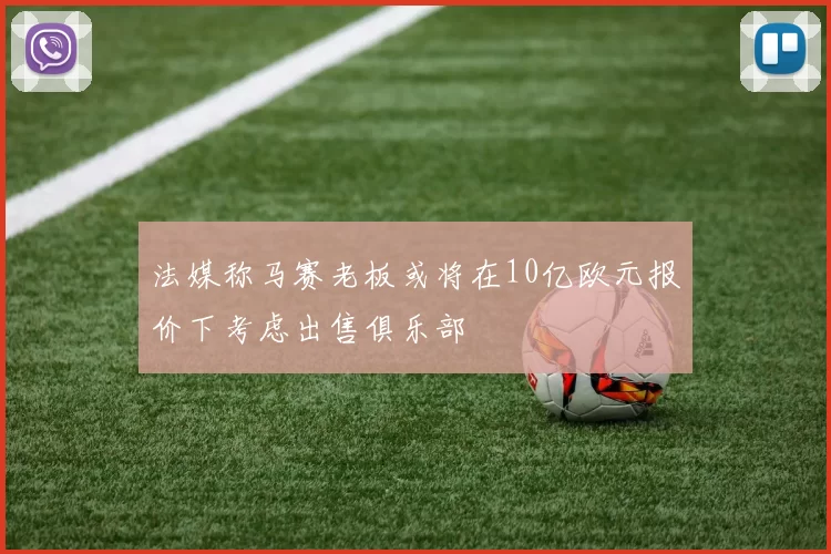 法媒称马赛老板或将在10亿欧元报价下考虑出售俱乐部