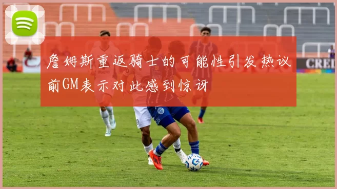詹姆斯重返骑士的可能性引发热议前GM表示对此感到惊讶