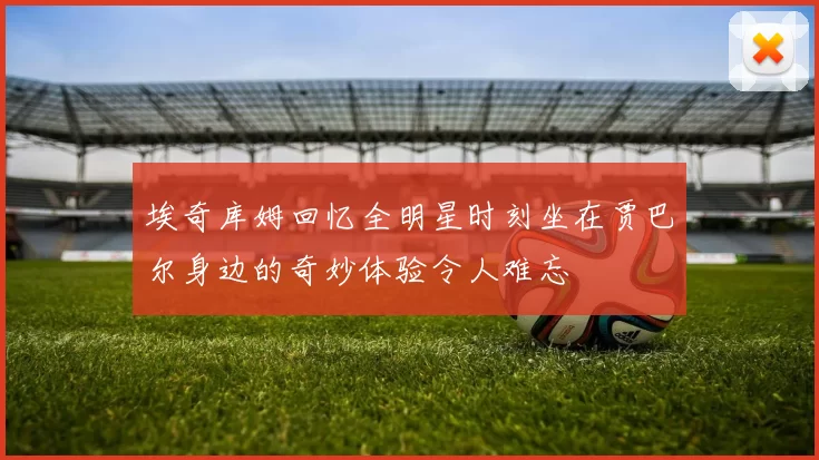 埃奇库姆回忆全明星时刻坐在贾巴尔身边的奇妙体验令人难忘