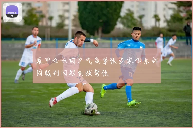 意甲会议前夕气氛紧张多家俱乐部因裁判问题剑拔弩张