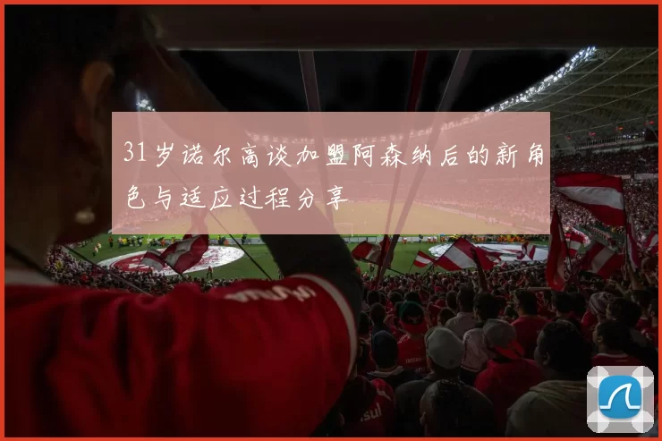 31岁诺尔高谈加盟阿森纳后的新角色与适应过程分享