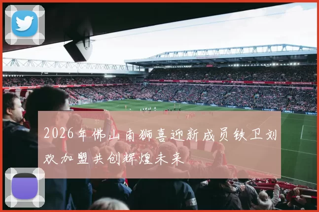 2026年佛山南狮喜迎新成员铁卫刘欢加盟共创辉煌未来